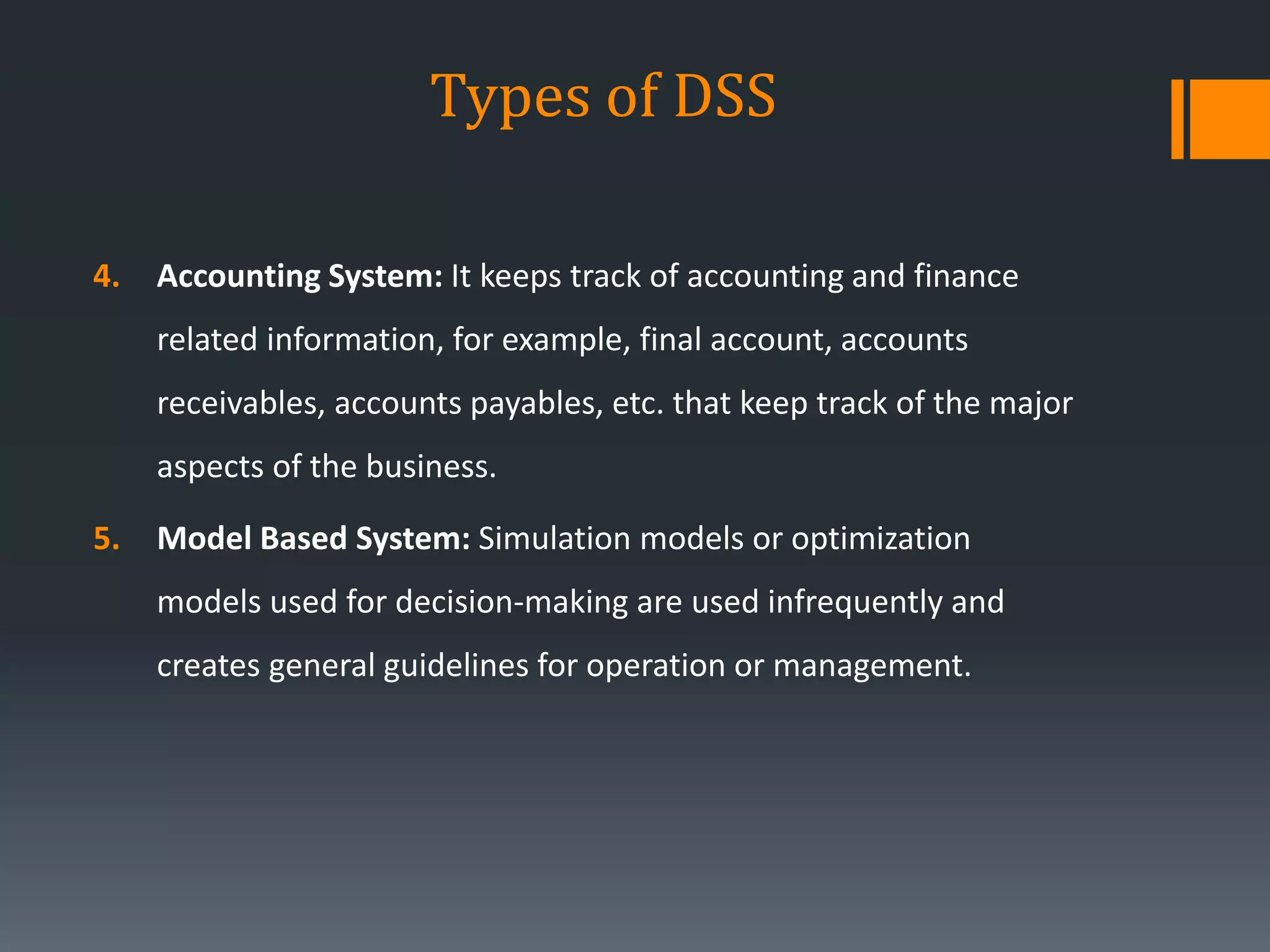 Types of DSS
4. Accounting System: It keeps track of accounting and finance
related information, for example, final account, accounts
receivables, accounts payables, etc. that keep track of the major
aspects of the business.
5. Model Based System: Simulation models or optimization
models used for decision-making are used infrequently and
creates general guidelines for operation or management.
 