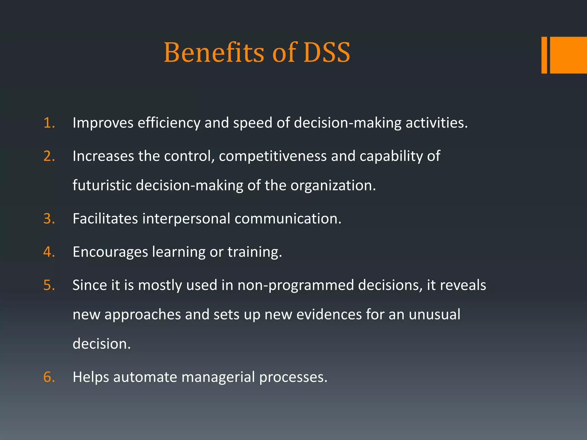 Benefits of DSS
1. Improves efficiency and speed of decision-making activities.
2. Increases the control, competitiveness and capability of
futuristic decision-making of the organization.
3. Facilitates interpersonal communication.
4. Encourages learning or training.
5. Since it is mostly used in non-programmed decisions, it reveals
new approaches and sets up new evidences for an unusual
decision.
6. Helps automate managerial processes.
 