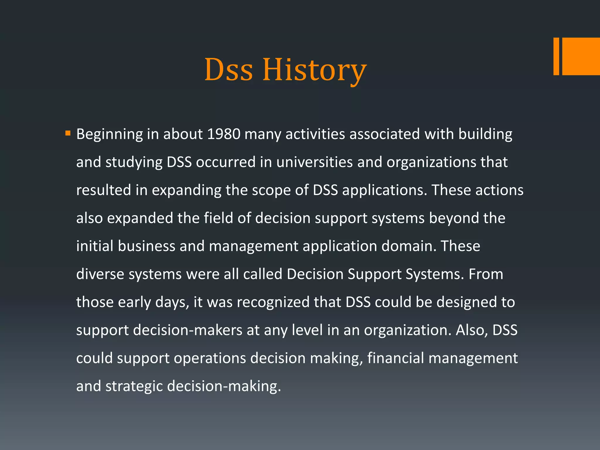 Dss History
 Beginning in about 1980 many activities associated with building
and studying DSS occurred in universities and organizations that
resulted in expanding the scope of DSS applications. These actions
also expanded the field of decision support systems beyond the
initial business and management application domain. These
diverse systems were all called Decision Support Systems. From
those early days, it was recognized that DSS could be designed to
support decision-makers at any level in an organization. Also, DSS
could support operations decision making, financial management
and strategic decision-making.
 