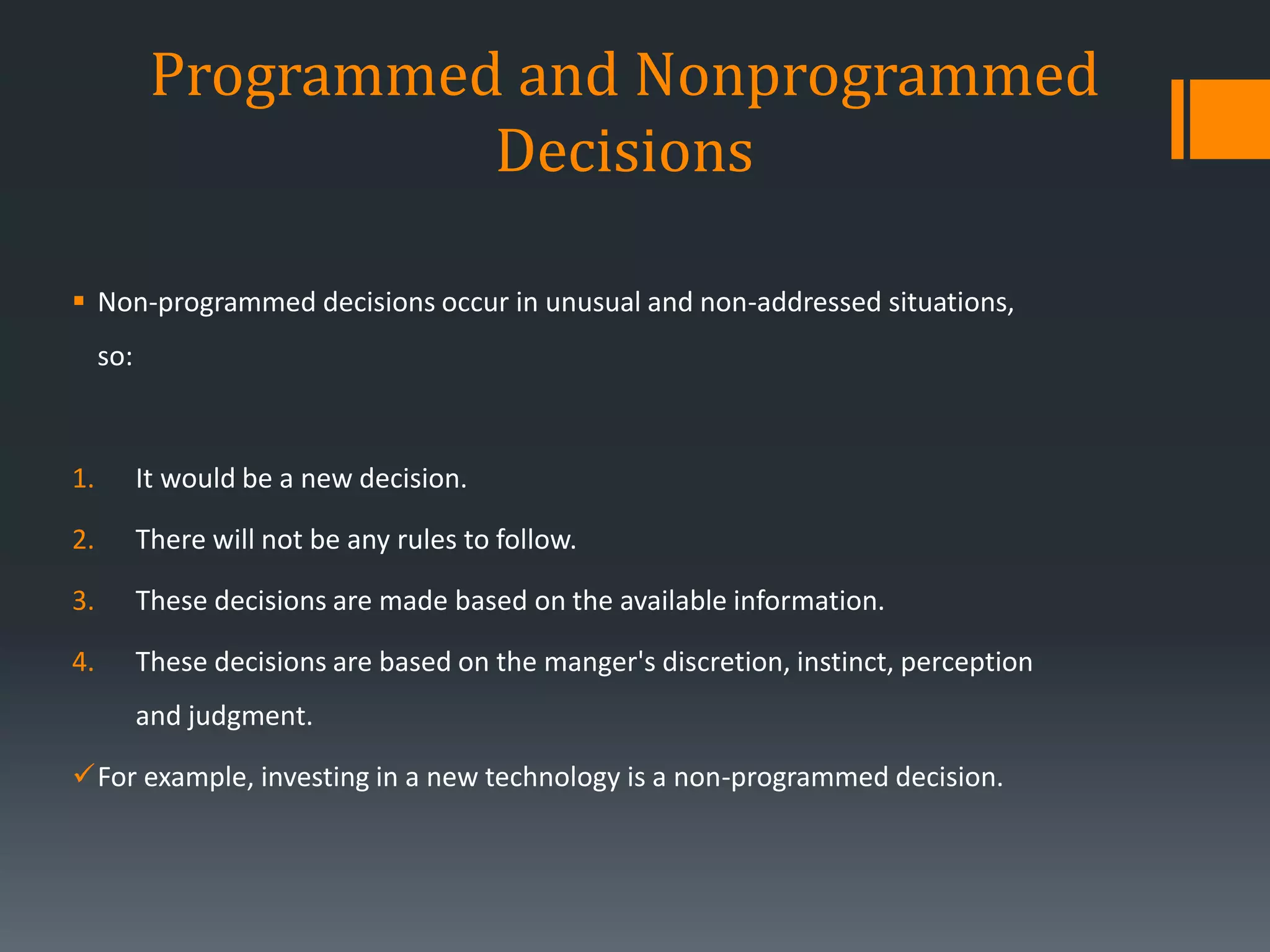 Programmed and Nonprogrammed
Decisions
 Non-programmed decisions occur in unusual and non-addressed situations,
so:
1. It would be a new decision.
2. There will not be any rules to follow.
3. These decisions are made based on the available information.
4. These decisions are based on the manger's discretion, instinct, perception
and judgment.
For example, investing in a new technology is a non-programmed decision.
 