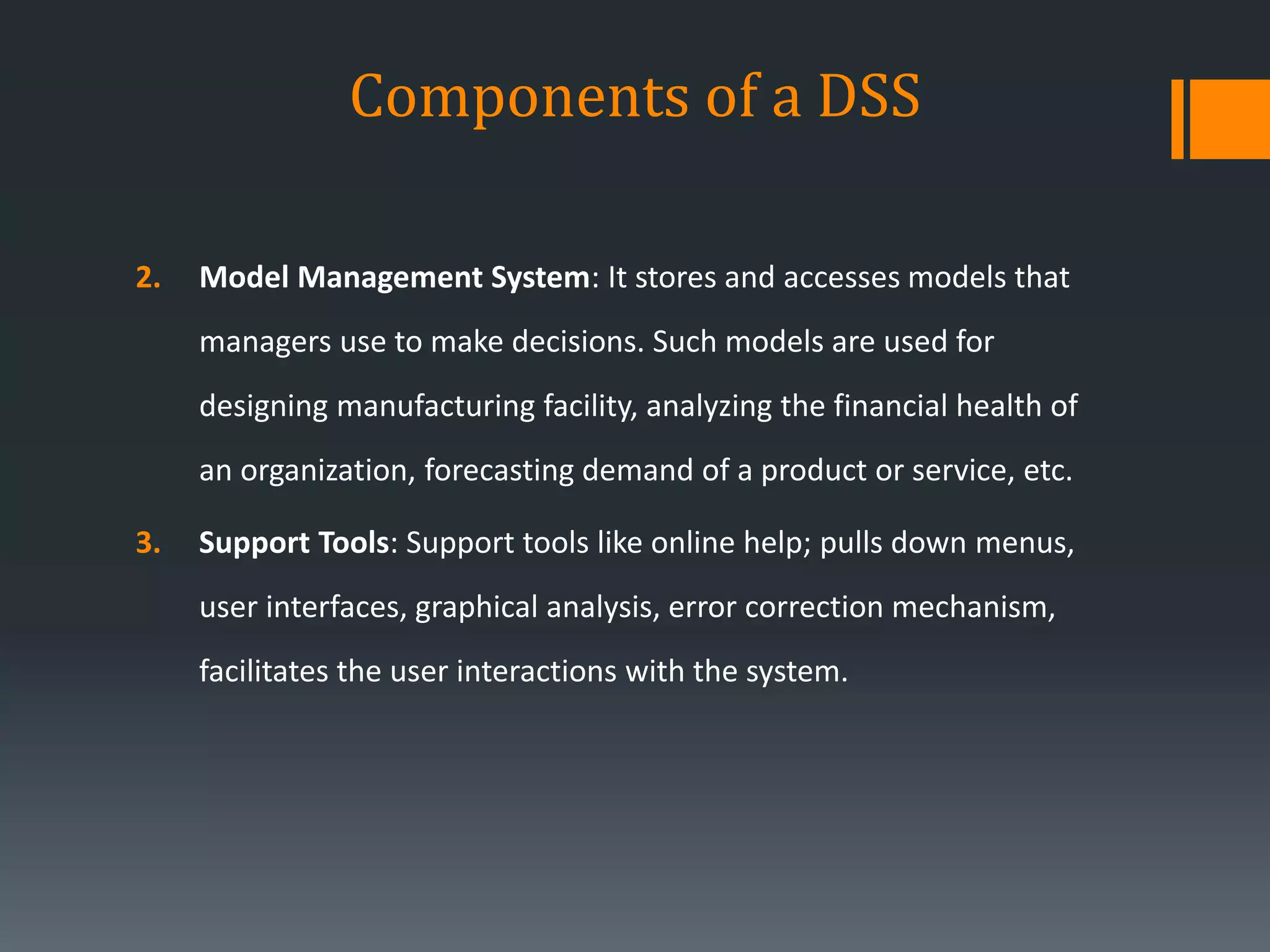 Components of a DSS
2. Model Management System: It stores and accesses models that
managers use to make decisions. Such models are used for
designing manufacturing facility, analyzing the financial health of
an organization, forecasting demand of a product or service, etc.
3. Support Tools: Support tools like online help; pulls down menus,
user interfaces, graphical analysis, error correction mechanism,
facilitates the user interactions with the system.
 