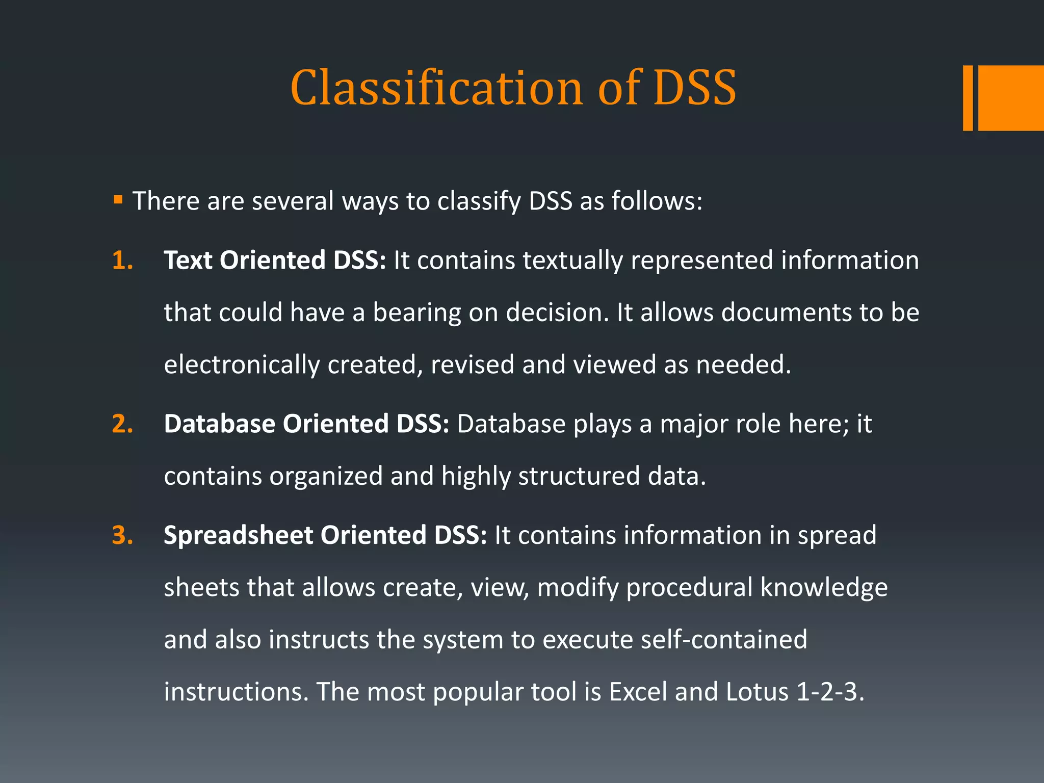Classification of DSS
 There are several ways to classify DSS as follows:
1. Text Oriented DSS: It contains textually represented information
that could have a bearing on decision. It allows documents to be
electronically created, revised and viewed as needed.
2. Database Oriented DSS: Database plays a major role here; it
contains organized and highly structured data.
3. Spreadsheet Oriented DSS: It contains information in spread
sheets that allows create, view, modify procedural knowledge
and also instructs the system to execute self-contained
instructions. The most popular tool is Excel and Lotus 1-2-3.
 