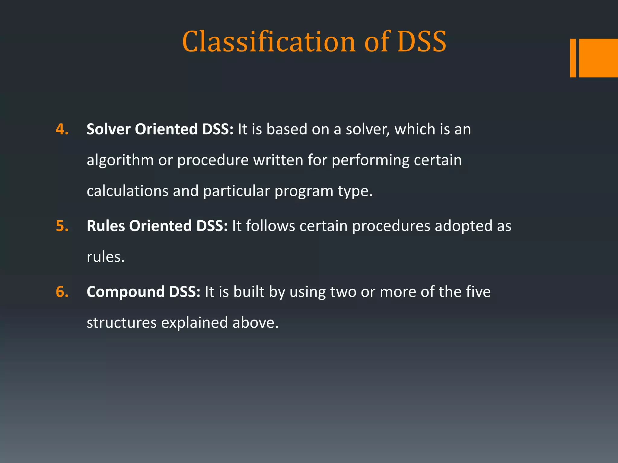 Classification of DSS
4. Solver Oriented DSS: It is based on a solver, which is an
algorithm or procedure written for performing certain
calculations and particular program type.
5. Rules Oriented DSS: It follows certain procedures adopted as
rules.
6. Compound DSS: It is built by using two or more of the five
structures explained above.
 