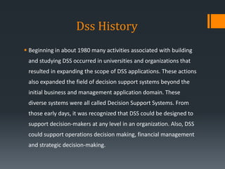 Dss History
 Beginning in about 1980 many activities associated with building
and studying DSS occurred in universities and organizations that
resulted in expanding the scope of DSS applications. These actions
also expanded the field of decision support systems beyond the
initial business and management application domain. These
diverse systems were all called Decision Support Systems. From
those early days, it was recognized that DSS could be designed to
support decision-makers at any level in an organization. Also, DSS
could support operations decision making, financial management
and strategic decision-making.
 