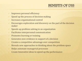 BENEFITS OF DSS
 Improves personal efficiency
 Speed up the process of decision making
 Increases organizational control
 Encourages exploration and discovery on the part of the decision
maker
 Speeds up problem solving in an organization
 Facilitates interpersonal communication
 Promotes learning or training
 Generates new evidence in support of a decision
 Creates a competitive advantage over competition
 Reveals new approaches to thinking about the problem space
 Helps automate managerial processes
 Create Innovative ideas to speed up the performance
 