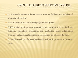 GROUP DECISION SUPPORT SYSTEM
 An interactive computer-based system used to facilitate the solution of
unstructured problems
 A set of decision makers working together as a group.
 GDSS make meetings more productive by providing tools to facilitate
planning, generating, organizing, and evaluating ideas; establishing
priorities; and documenting meeting proceedings for others in the firm.
 Originally developed for meetings in which all participants are in the same
room.
 
