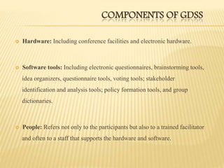 COMPONENTS OF GDSS
 Hardware: Including conference facilities and electronic hardware.
 Software tools: Including electronic questionnaires, brainstorming tools,
idea organizers, questionnaire tools, voting tools; stakeholder
identification and analysis tools; policy formation tools, and group
dictionaries.
 People: Refers not only to the participants but also to a trained facilitator
and often to a staff that supports the hardware and software.
 