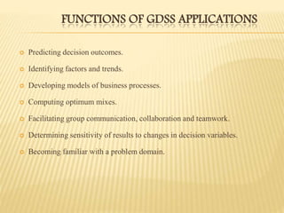 FUNCTIONS OF GDSS APPLICATIONS
 Predicting decision outcomes.
 Identifying factors and trends.
 Developing models of business processes.
 Computing optimum mixes.
 Facilitating group communication, collaboration and teamwork.
 Determining sensitivity of results to changes in decision variables.
 Becoming familiar with a problem domain.
 