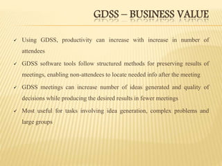 GDSS – BUSINESS VALUE
 Using GDSS, productivity can increase with increase in number of
attendees
 GDSS software tools follow structured methods for preserving results of
meetings, enabling non-attendees to locate needed info after the meeting
 GDSS meetings can increase number of ideas generated and quality of
decisions while producing the desired results in fewer meetings
 Most useful for tasks involving idea generation, complex problems and
large groups
 