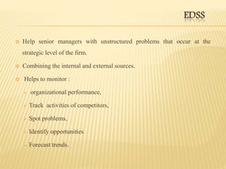EDSS
 Help senior managers with unstructured problems that occur at the
strategic level of the firm.
 Combining the internal and external sources.
 Helps to monitor :
 organizational performance,
 Track activities of competitors,
 Spot problems,
 Identify opportunities
 Forecast trends.
 