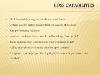 EDSS CAPABILITIES
 Drill down-ability to go to details at several levels
 Critical success factors-most critical for success of business
 Key performance indicator
 Status access-latest data available on Knowledge Process (KP)
 Trend analysis-short , medium and long term trend on KP
 Adhoc analysis-analysis made anytime upon demand
 Exception reporting-report that highlight deviations larger than certain
threshold
 