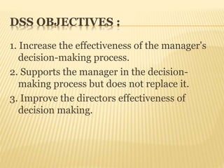 DSS OBJECTIVES :
1. Increase the effectiveness of the manager's
decision-making process.
2. Supports the manager in the decision-
making process but does not replace it.
3. Improve the directors effectiveness of
decision making.
 