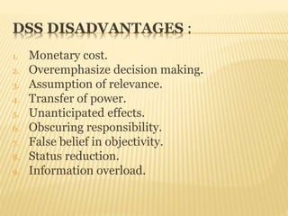 DSS DISADVANTAGES :
1. Monetary cost.
2. Overemphasize decision making.
3. Assumption of relevance.
4. Transfer of power.
5. Unanticipated effects.
6. Obscuring responsibility.
7. False belief in objectivity.
8. Status reduction.
9. Information overload.
 
