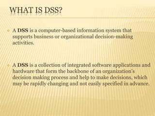 WHAT IS DSS?
 A DSS is a computer-based information system that
supports business or organizational decision-making
activities.
 A DSS is a collection of integrated software applications and
hardware that form the backbone of an organization’s
decision making process and help to make decisions, which
may be rapidly changing and not easily specified in advance.
 
