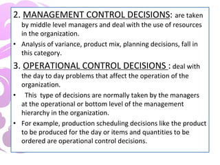 2. MANAGEMENT CONTROL DECISIONS: are taken
by middle level managers and deal with the use of resources
in the organization.
• Analysis of variance, product mix, planning decisions, fall in
this category.
3. OPERATIONAL CONTROL DECISIONS : deal with
the day to day problems that affect the operation of the
organization.
• This type of decisions are normally taken by the managers
at the operational or bottom level of the management
hierarchy in the organization.
• For example, production scheduling decisions like the product
to be produced for the day or items and quantities to be
ordered are operational control decisions.
 