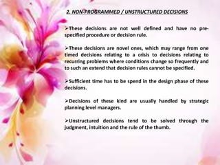 2. NON-PROGRAMMED / UNSTRUCTURED DECISIONS
These decisions are not well defined and have no pre-
specified procedure or decision rule.
These decisions are novel ones, which may range from one
timed decisions relating to a crisis to decisions relating to
recurring problems where conditions change so frequently and
to such an extend that decision rules cannot be specified.
Sufficient time has to be spend in the design phase of these
decisions.
Decisions of these kind are usually handled by strategic
planning level managers.
Unstructured decisions tend to be solved through the
judgment, intuition and the rule of the thumb.
 