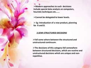 3.SEMI-STRUCTURED DECISIONS
Fall some where between the structured and
unstructured continuum.
The decisions of this category fall somewhere
between structured decisions, which are routine and
unstructured decisions which are unique and non-
repetitive.
Modern approaches to such decisions
include special data analysis on computers,
heuristic techniques etc…….
Cannot be delegated to lower levels.
 Eg: Introduction of a new product, planning
for R and D.
 