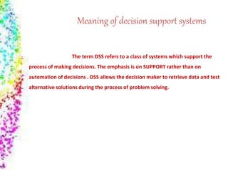 Meaning of decision support systems
The term DSS refers to a class of systems which support the
process of making decisions. The emphasis is on SUPPORT rather than on
automation of decisions . DSS allows the decision maker to retrieve data and test
alternative solutions during the process of problem solving.
 