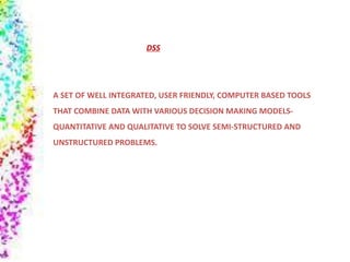 A SET OF WELL INTEGRATED, USER FRIENDLY, COMPUTER BASED TOOLS
THAT COMBINE DATA WITH VARIOUS DECISION MAKING MODELS-
QUANTITATIVE AND QUALITATIVE TO SOLVE SEMI-STRUCTURED AND
UNSTRUCTURED PROBLEMS.
DSS
 