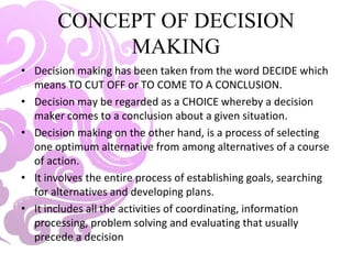 CONCEPT OF DECISION
MAKING
• Decision making has been taken from the word DECIDE which
means TO CUT OFF or TO COME TO A CONCLUSION.
• Decision may be regarded as a CHOICE whereby a decision
maker comes to a conclusion about a given situation.
• Decision making on the other hand, is a process of selecting
one optimum alternative from among alternatives of a course
of action.
• It involves the entire process of establishing goals, searching
for alternatives and developing plans.
• It includes all the activities of coordinating, information
processing, problem solving and evaluating that usually
precede a decision
 