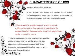 CHARACTERISTICS OF DSS
The main characteristics of DSS are:
The computer must support the manager but not replace
his/her judgments .It should therefore, neither try to provide THE
ANSWER nor impose a predefined sequence of analysis
The main payoff of computer support is for semi-structured
problems, where parts of the analysis can be systemized for the
computer, but where the decision maker’s insight and judgements are
needed to control the process.
Effective problem solving is interactive and is enhanced by
a dialogue between the user and the system. The user
explores the problem situation using the analytic and
information providing capabilities of the system as well as
human experience and insights.
 