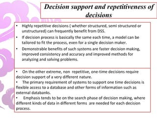Decision support and repetitiveness of
decisions
• Highly repetitive decisions ( whether structured, semi structured or
unstructured) can frequently benefit from DSS.
• If decision process is basically the same each time, a model can be
tailored to fit the process, even for a single decision maker.
• Demonstrable benefits of such systems are faster decision making,
improved consistency and accuracy and improved methods for
analyzing and solving problems.
• On the other extreme, non repetitive, one-time decisions require
decision support of a very different nature.
• The primary requirement of systems to support one time decisions is
flexible access to a database and other forms of information such as
external databanks.
• Emphasis tends to be on the search phase of decision making, where
different kinds of data in different forms are needed for each decision
process.
 