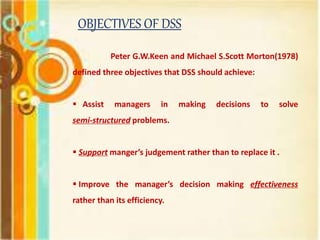 OBJECTIVES OF DSS
Peter G.W.Keen and Michael S.Scott Morton(1978)
defined three objectives that DSS should achieve:
 Assist managers in making decisions to solve
semi-structured problems.
 Support manger’s judgement rather than to replace it .
 Improve the manager’s decision making effectiveness
rather than its efficiency.
 