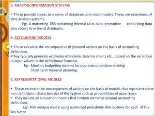 3. ANALYSIS INFORMATION SYSTEMS
• These provide access to a series of databases and small models. These are extensions of
data analysis systems.
Eg:- A marketing DSS containing internal sales data, promotion and pricing data
plus access to external databases.
4. ACCOUNTING MODELS
• These calculate the consequences of planned actions on the basis of accounting
definitions.
•They typically generate estimates of income, balance sheets etc….based on the variations
in input values to the definitional formulas.
Eg:- Monthly budgeting systems for operational decision making
Short term financial planning.
5. REPRESENTATIONAL MODELS
• These estimate the consequences of actions on the basis of models that represent some
non definitional characteristics of the system such as probabilities of occurrence.
• They include all simulation models that contain elements beyond accounting
definitions.
Eg:- Risk analysis model using estimated probability distributions for each of the
key factor.
 