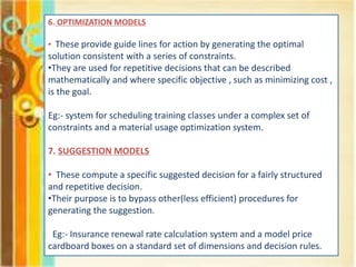6. OPTIMIZATION MODELS
• These provide guide lines for action by generating the optimal
solution consistent with a series of constraints.
•They are used for repetitive decisions that can be described
mathematically and where specific objective , such as minimizing cost ,
is the goal.
Eg:- system for scheduling training classes under a complex set of
constraints and a material usage optimization system.
7. SUGGESTION MODELS
• These compute a specific suggested decision for a fairly structured
and repetitive decision.
•Their purpose is to bypass other(less efficient) procedures for
generating the suggestion.
Eg:- Insurance renewal rate calculation system and a model price
cardboard boxes on a standard set of dimensions and decision rules.
 
