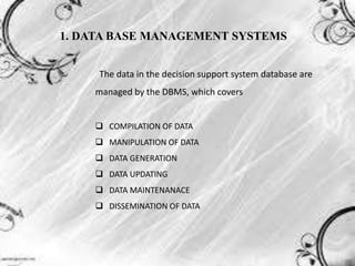 1. DATA BASE MANAGEMENT SYSTEMS
The data in the decision support system database are
managed by the DBMS, which covers
 COMPILATION OF DATA
 MANIPULATION OF DATA
 DATA GENERATION
 DATA UPDATING
 DATA MAINTENANACE
 DISSEMINATION OF DATA
 