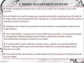 2. MODEL MANAGEMENT SYSTEMS
Model management systems stores and access models that managers use to make
decisions.
Such models are used for designing a manufacturing facility, analyzing financial health of
an organization, forecasting demand for a product or a service and determining the quality of
a particular batch of products.
Although most models are quantitative, decision makers use qualitative models also to
make decisions.
The model builder, a component of many model bases, provides a structured framework
for developing models by helping decision makers, identify the variables and the
interrelationships among the variables in the model.
A model builder creates, identifies, process, stores, updates and maintains different
decision making models and ensures that these models are consistently applied when
decisions are made.
The model builder also contains a model dictionary for consistency in the definitions and
uses of models.
 