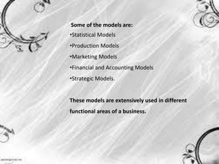 Some of the models are:
•Statistical Models
•Production Models
•Marketing Models
•Financial and Accounting Models
•Strategic Models.
These models are extensively used in different
functional areas of a business.
 