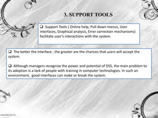 3. SUPPORT TOOLS
 Support Tools ( Online help, Pull down menus, User
interfaces, Graphical analysis, Error correction mechanisms)
facilitate user’s interactions with the system.
 The better the interface , the greater are the chances that users will accept the
system.
 Although managers recognize the power and potential of DSS, the main problem to
its adoption is a lack of people with training in computer technologies. In such an
environment, good interfaces can make or break the system.
 