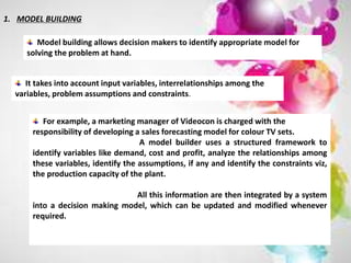 1. MODEL BUILDING
Model building allows decision makers to identify appropriate model for
solving the problem at hand.
It takes into account input variables, interrelationships among the
variables, problem assumptions and constraints.
For example, a marketing manager of Videocon is charged with the
responsibility of developing a sales forecasting model for colour TV sets.
A model builder uses a structured framework to
identify variables like demand, cost and profit, analyze the relationships among
these variables, identify the assumptions, if any and identify the constraints viz,
the production capacity of the plant.
All this information are then integrated by a system
into a decision making model, which can be updated and modified whenever
required.
 