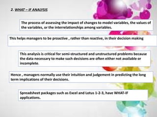 2. WHAT – IF ANALYSIS
The process of assessing the impact of changes to model variables, the values of
the variables, or the interrelationships among variables.
This helps managers to be proactive , rather than reactive, in their decision making
This analysis is critical for semi-structured and unstructured problems because
the data necessary to make such decisions are often either not available or
incomplete.
Hence , managers normally use their intuition and judgement in predicting the long
term implications of their decisions.
Spreadsheet packages such as Excel and Lotus 1-2-3, have WHAT-IF
applications.
 