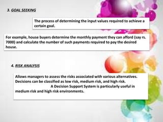 3. GOAL SEEKING
The process of determining the input values required to achieve a
certain goal.
For example, house buyers determine the monthly payment they can afford (say rs.
7000) and calculate the number of such payments required to pay the desired
house.
4. RISK ANALYSIS
Allows managers to assess the risks associated with various alternatives.
Decisions can be classified as low risk, medium risk, and high risk.
A Decision Support System is particularly useful in
medium risk and high risk environments.
 