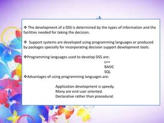  The development of a DSS is determined by the types of information and the
facilities needed for taking the decision.
 Support systems are developed using programming languages or produced
by packages specially for incorporating decision support development tools.
Programming languages used to develop DSS are:
c++
BASIC
SQL
Advantages of using programming languages are:
Application development is speedy.
Many are end user oriented.
Declarative rather than procedural.
 