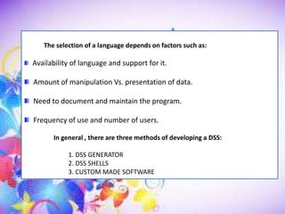 The selection of a language depends on factors such as:
Availability of language and support for it.
Amount of manipulation Vs. presentation of data.
Need to document and maintain the program.
Frequency of use and number of users.
In general , there are three methods of developing a DSS:
1. DSS GENERATOR
2. DSS SHELLS
3. CUSTOM MADE SOFTWARE
 