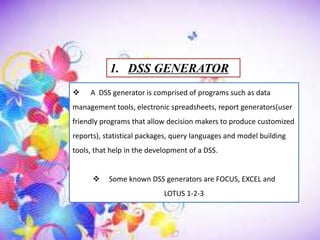 1. DSS GENERATOR
 A DSS generator is comprised of programs such as data
management tools, electronic spreadsheets, report generators(user
friendly programs that allow decision makers to produce customized
reports), statistical packages, query languages and model building
tools, that help in the development of a DSS.
 Some known DSS generators are FOCUS, EXCEL and
LOTUS 1-2-3
 