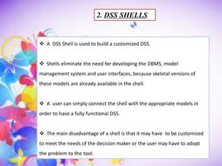 2. DSS SHELLS
 A DSS Shell is used to build a customized DSS.
 Shells eliminate the need for developing the DBMS, model
management system and user interfaces, because skeletal versions of
these models are already available in the shell.
 A user can simply connect the shell with the appropriate models in
order to have a fully functional DSS.
 The main disadvantage of a shell is that it may have to be customized
to meet the needs of the decision maker or the user may have to adopt
the problem to the tool.
 