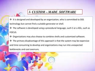 3. CUSTOM – MADE SOFTWARE
 It is designed and developed by an organization, who is committed to DSS
technology but cannot find a suitable generator or shell.
 The software is developed using a procedural language, such C or a 4GL, such as
FOCUS.
 Organizations may also choose to combine shells and customized software.
 The primary disadvantage of this approach is that the system may be expensive
and time consuming to develop and organizations may run into unexpected
bottlenecks and cost overruns.
 