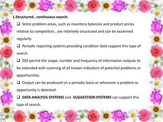 1.Structured , continuous search:
 Some problem areas, such as inventory balances and product prices
relative to competitors , are relatively structured and can be examined
regularly.
 Periodic reporting systems providing condition data support this type of
search.
 DSS permit the scope, number and frequency of information outputs to
be extended with scanning of all known indicators of potential problems or
opportunities.
 Output can be produced on a periodic basis or whenever a problem or
opportunity is detected.
 DATA ANALYSIS SYSTEMS and SUGGESTION SYSTEMS can support this
type of search.
 