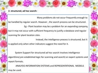 2. structured, ad hoc search:
Many problems do not occur frequently enough to
be handled by regular search. However , the search process can be structured.
Eg:- Plant location may be a problem for an expanding company,
but it may not occur with sufficient frequency to justify a database and regular
scanning for plant location sites.
Instead, the intelligence process is structured, but it
is applied only when other indicators suggest the need for it.
System Support for structured ad hoc search involves intelligence
algorithms( pre established logic for scanning and search) or expert systems and
report formats.
ANALYSIS INFORMATION SYSTEMS and REPRESENTATIONAL MODELS
may be used.
 