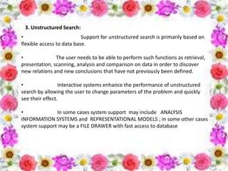3. Unstructured Search:
• Support for unstructured search is primarily based on
flexible access to data base.
• The user needs to be able to perform such functions as retrieval,
presentation, scanning, analysis and comparison on data in order to discover
new relations and new conclusions that have not previously been defined.
• Interactive systems enhance the performance of unstructured
search by allowing the user to change parameters of the problem and quickly
see their effect.
• In some cases system support may include ANALYSIS
INFORMATION SYSTEMS and REPRESENTATIONAL MODELS ; in some other cases
system support may be a FILE DRAWER with fast access to database
 
