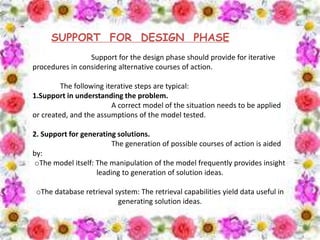 SUPPORT FOR DESIGN PHASE
Support for the design phase should provide for iterative
procedures in considering alternative courses of action.
The following iterative steps are typical:
1.Support in understanding the problem.
A correct model of the situation needs to be applied
or created, and the assumptions of the model tested.
2. Support for generating solutions.
The generation of possible courses of action is aided
by:
oThe model itself: The manipulation of the model frequently provides insight
leading to generation of solution ideas.
oThe database retrieval system: The retrieval capabilities yield data useful in
generating solution ideas.
 