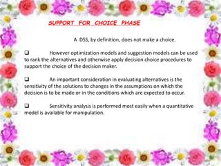 SUPPORT FOR CHOICE PHASE
A DSS, by definition, does not make a choice.
 However optimization models and suggestion models can be used
to rank the alternatives and otherwise apply decision choice procedures to
support the choice of the decision maker.
 An important consideration in evaluating alternatives is the
sensitivity of the solutions to changes in the assumptions on which the
decision is to be made or in the conditions which are expected to occur.
 Sensitivity analysis is performed most easily when a quantitative
model is available for manipulation.
 