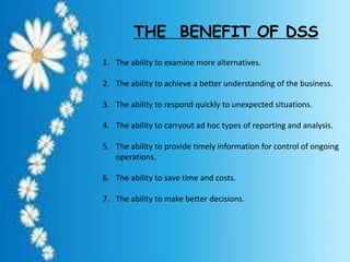 THE BENEFIT OF DSS
1. The ability to examine more alternatives.
2. The ability to achieve a better understanding of the business.
3. The ability to respond quickly to unexpected situations.
4. The ability to carryout ad hoc types of reporting and analysis.
5. The ability to provide timely information for control of ongoing
operations.
6. The ability to save time and costs.
7. The ability to make better decisions.
 