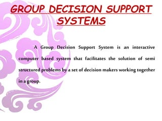 GROUP DECISION SUPPORT
SYSTEMS
A Group Decision Support System is an interactive
computer based system that facilitates the solution of semi
structured problems by a set of decision makers working together
in a group.
 