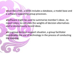 Just like a DSS , a GDSS includes a database, a model base and
a software supporting group processes.
Software might be used to summarize member’s ideas , to
report votes, to calculate the weights of decision alternatives
and to anonymously record ideas.
In a group decision support situation, a group facilitator
coordinates the use of technology in the process of conducting
the meeting.
 