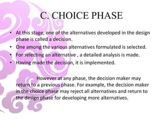 C. CHOICE PHASE
• At this stage, one of the alternatives developed in the design
phase is called a decision.
• One among the various alternatives formulated is selected.
• For selecting an alternative , a detailed analysis is made.
• Having made the decision, it is implemented.
However at any phase, the decision maker may
return to a previous phase. For example, the decision maker
in the choice phase may reject all alternatives and return to
the design phase for developing more alternatives.
 